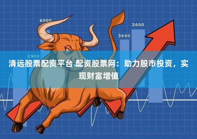 清远股票配资平台 配资股票网：助力股市投资，实现财富增值