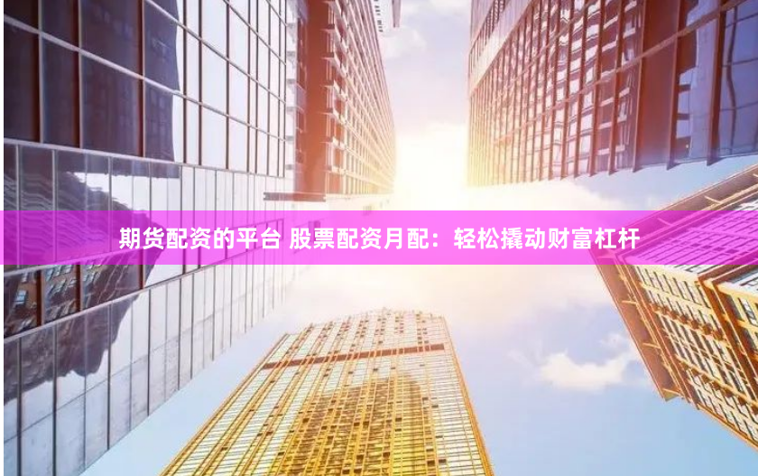 期货配资的平台 股票配资月配：轻松撬动财富杠杆