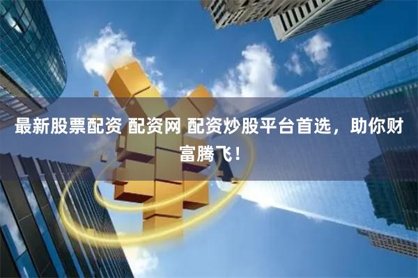 最新股票配资 配资网 配资炒股平台首选，助你财富腾飞！